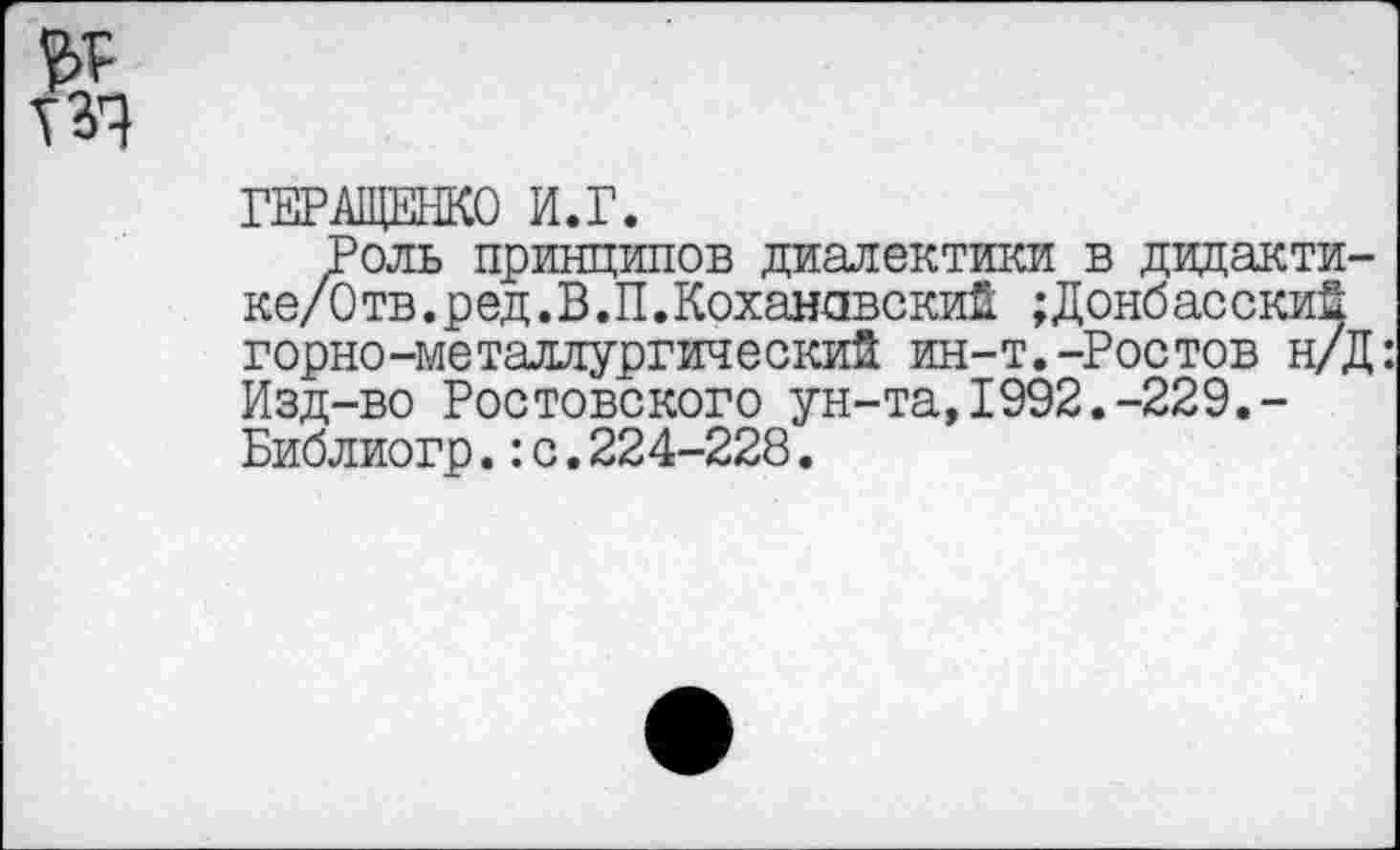 ﻿ТЗЧ
ГЕРАЩЕНКО И.Г.
Роль принципов диалектики в дидакти ке/3 тв. р ед. В. П.Коханавский ;Донбасский горно-металлургический ин-т.-Ростов н/ Изд-во Ростовского ун-та,1992.-229.-Библиогр.:с.224-228.